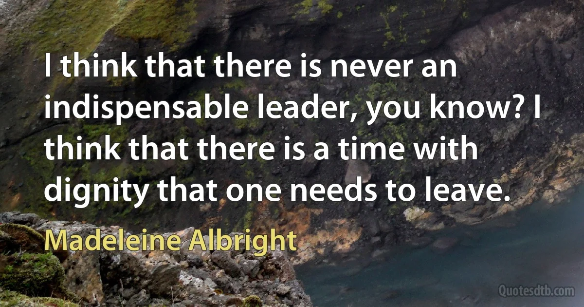 I think that there is never an indispensable leader, you know? I think that there is a time with dignity that one needs to leave. (Madeleine Albright)