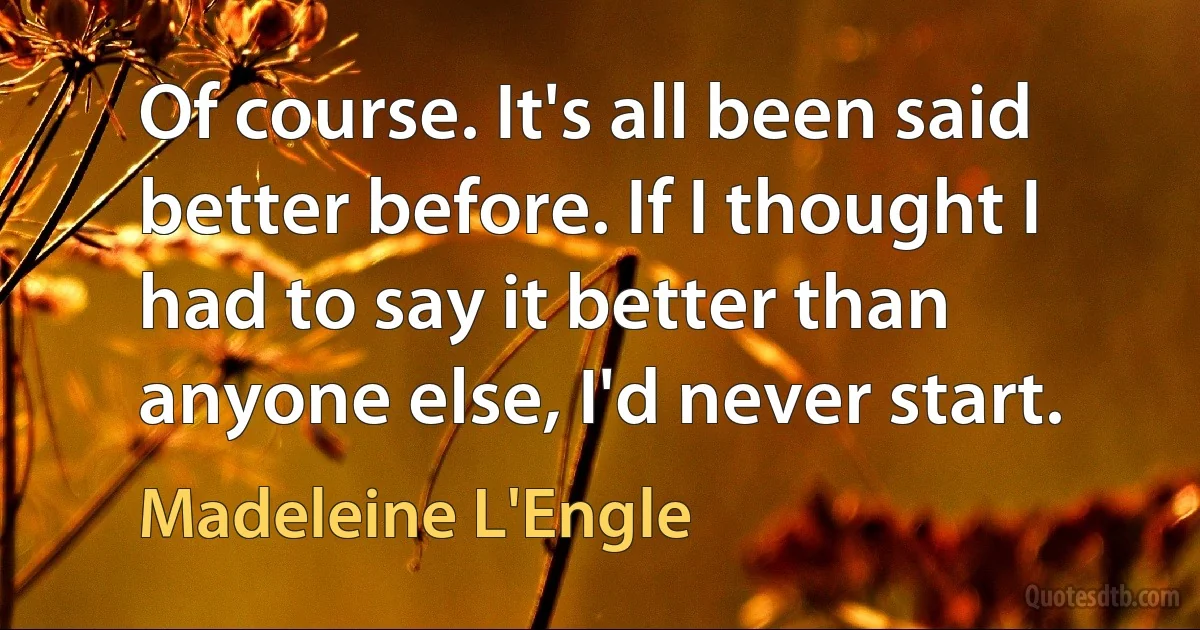 Of course. It's all been said better before. If I thought I had to say it better than anyone else, I'd never start. (Madeleine L'Engle)