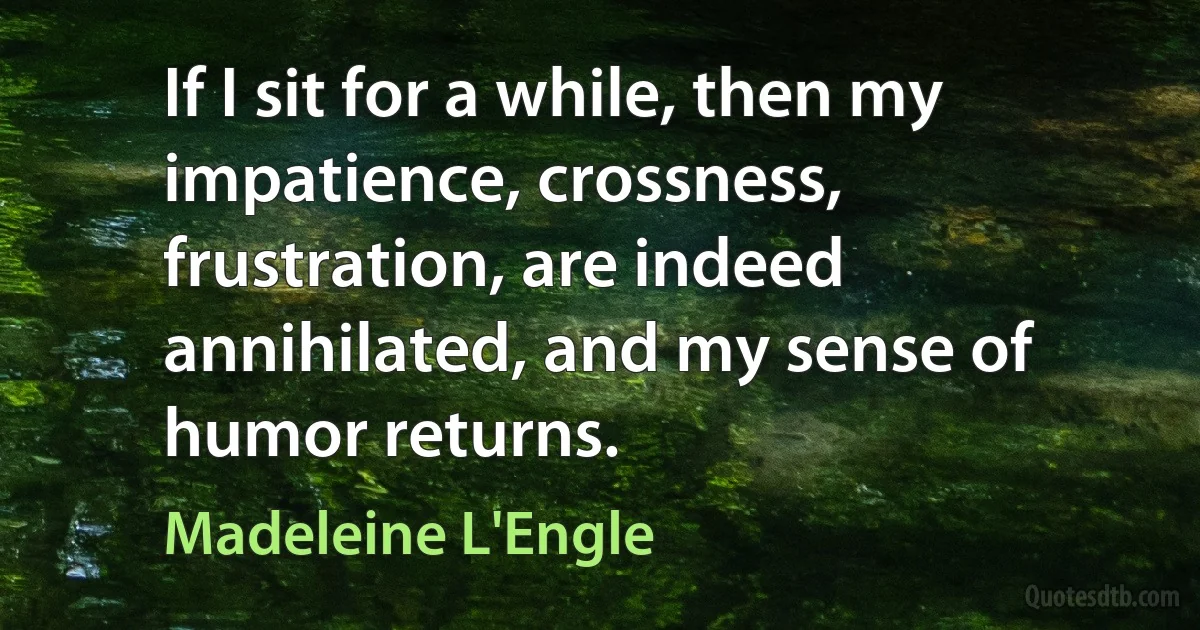 If I sit for a while, then my impatience, crossness, frustration, are indeed annihilated, and my sense of humor returns. (Madeleine L'Engle)