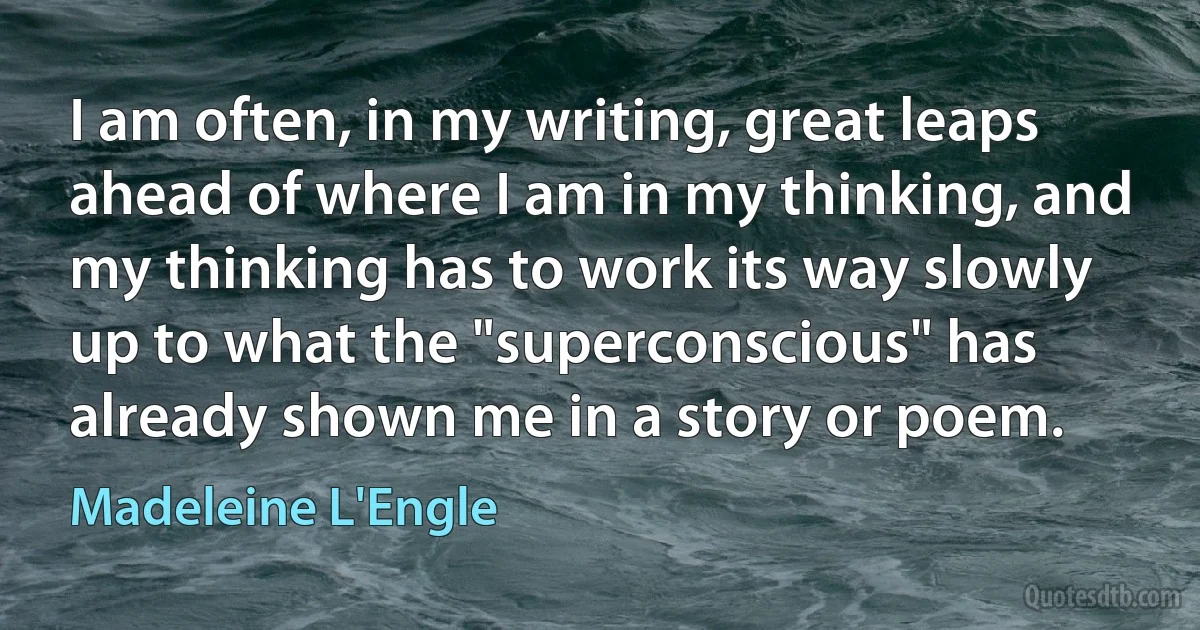 I am often, in my writing, great leaps ahead of where I am in my thinking, and my thinking has to work its way slowly up to what the "superconscious" has already shown me in a story or poem. (Madeleine L'Engle)