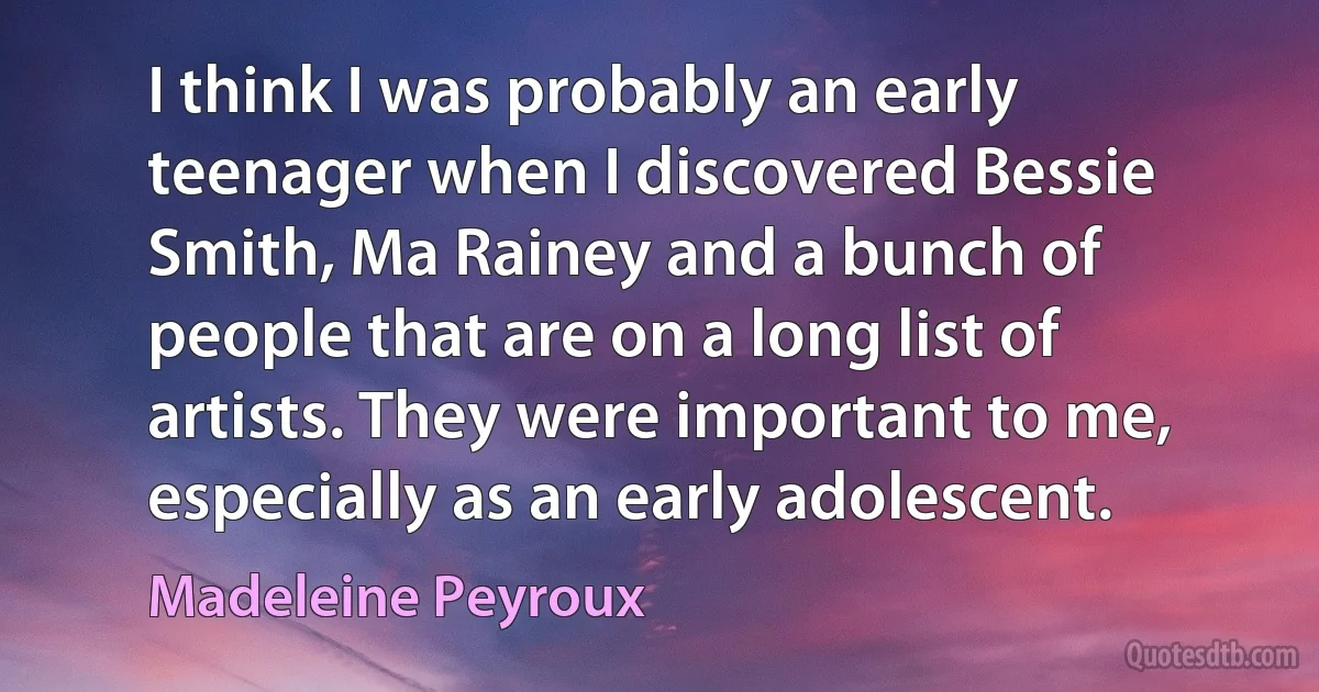 I think I was probably an early teenager when I discovered Bessie Smith, Ma Rainey and a bunch of people that are on a long list of artists. They were important to me, especially as an early adolescent. (Madeleine Peyroux)