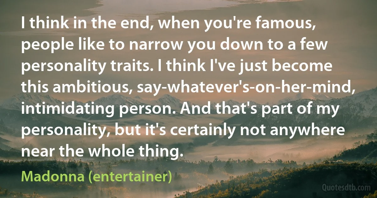 I think in the end, when you're famous, people like to narrow you down to a few personality traits. I think I've just become this ambitious, say-whatever's-on-her-mind, intimidating person. And that's part of my personality, but it's certainly not anywhere near the whole thing. (Madonna (entertainer))