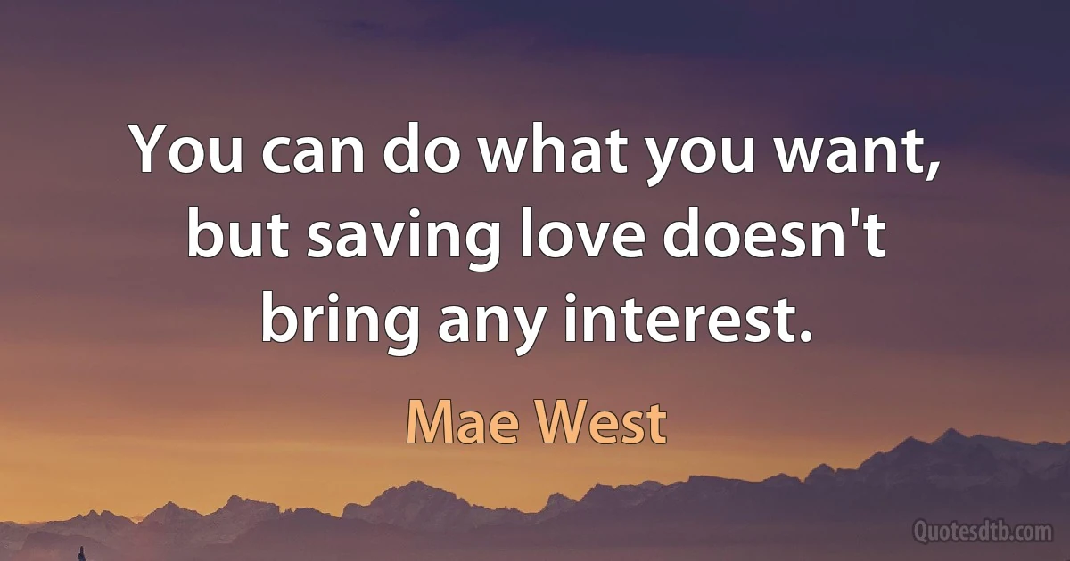 You can do what you want, but saving love doesn't bring any interest. (Mae West)