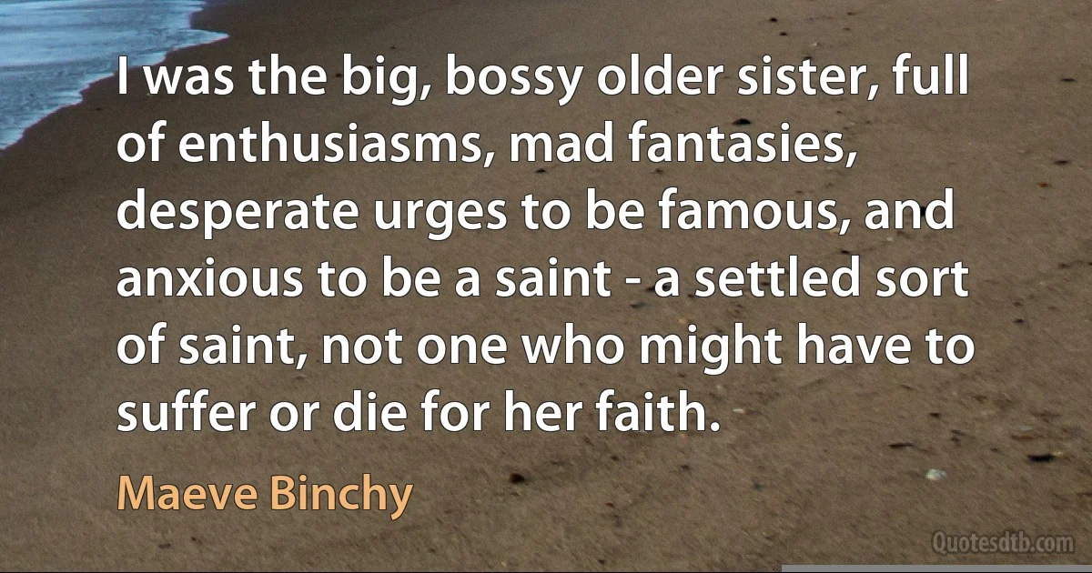 I was the big, bossy older sister, full of enthusiasms, mad fantasies, desperate urges to be famous, and anxious to be a saint - a settled sort of saint, not one who might have to suffer or die for her faith. (Maeve Binchy)