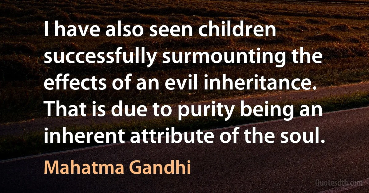 I have also seen children successfully surmounting the effects of an evil inheritance. That is due to purity being an inherent attribute of the soul. (Mahatma Gandhi)