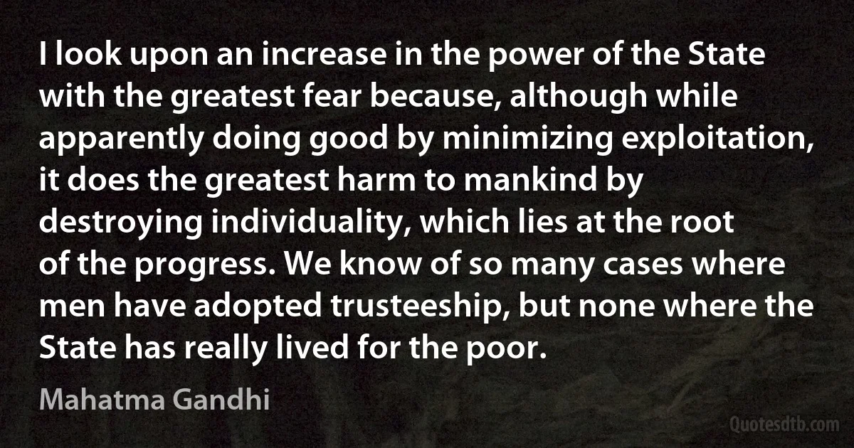 I look upon an increase in the power of the State with the greatest fear because, although while apparently doing good by minimizing exploitation, it does the greatest harm to mankind by destroying individuality, which lies at the root of the progress. We know of so many cases where men have adopted trusteeship, but none where the State has really lived for the poor. (Mahatma Gandhi)