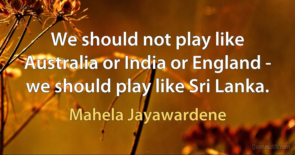 We should not play like Australia or India or England - we should play like Sri Lanka. (Mahela Jayawardene)