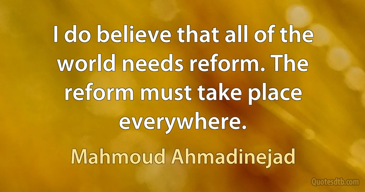 I do believe that all of the world needs reform. The reform must take place everywhere. (Mahmoud Ahmadinejad)