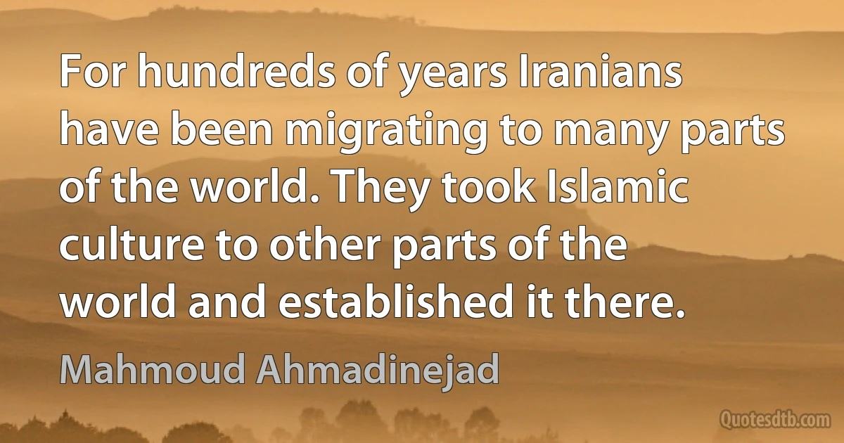 For hundreds of years Iranians have been migrating to many parts of the world. They took Islamic culture to other parts of the world and established it there. (Mahmoud Ahmadinejad)