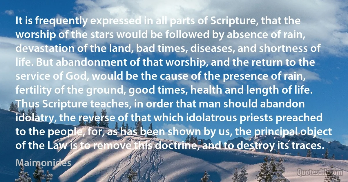 It is frequently expressed in all parts of Scripture, that the worship of the stars would be followed by absence of rain, devastation of the land, bad times, diseases, and shortness of life. But abandonment of that worship, and the return to the service of God, would be the cause of the presence of rain, fertility of the ground, good times, health and length of life. Thus Scripture teaches, in order that man should abandon idolatry, the reverse of that which idolatrous priests preached to the people, for, as has been shown by us, the principal object of the Law is to remove this doctrine, and to destroy its traces. (Maimonides)