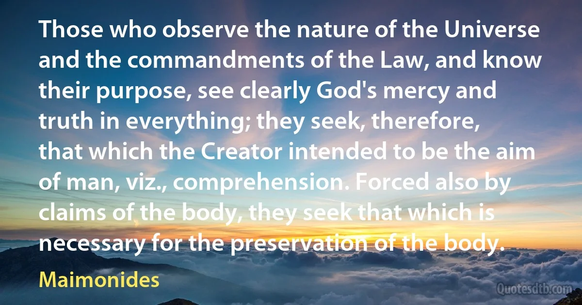 Those who observe the nature of the Universe and the commandments of the Law, and know their purpose, see clearly God's mercy and truth in everything; they seek, therefore, that which the Creator intended to be the aim of man, viz., comprehension. Forced also by claims of the body, they seek that which is necessary for the preservation of the body. (Maimonides)