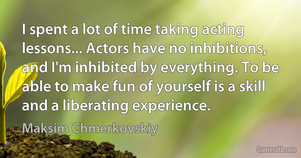 I spent a lot of time taking acting lessons... Actors have no inhibitions, and I'm inhibited by everything. To be able to make fun of yourself is a skill and a liberating experience. (Maksim Chmerkovskiy)