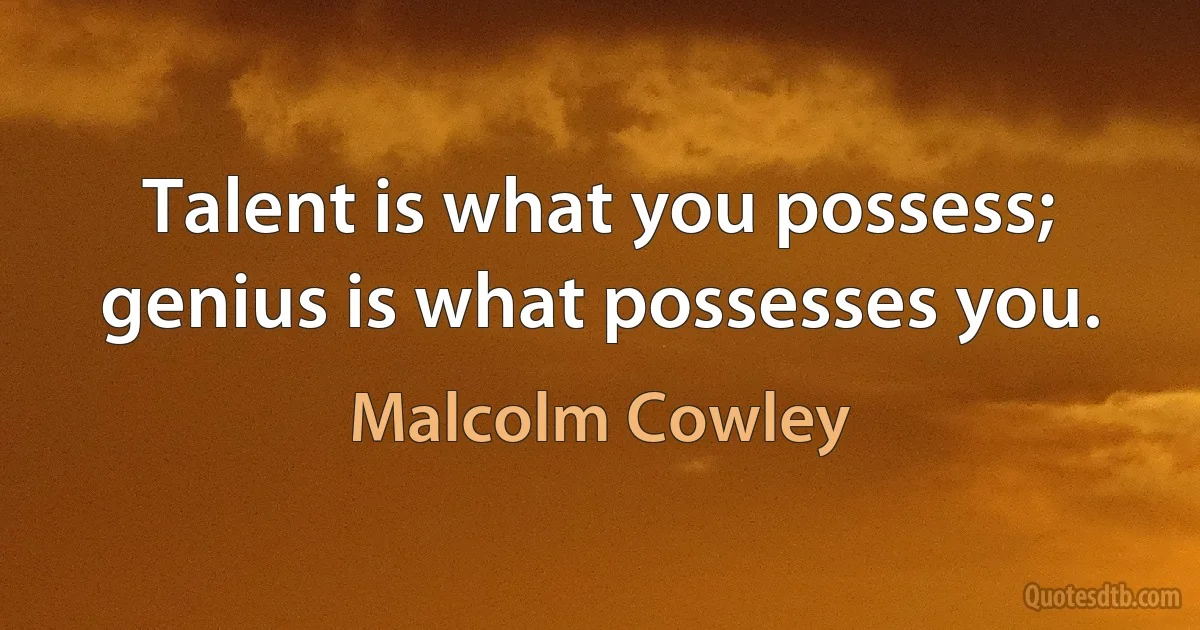 Talent is what you possess; genius is what possesses you. (Malcolm Cowley)