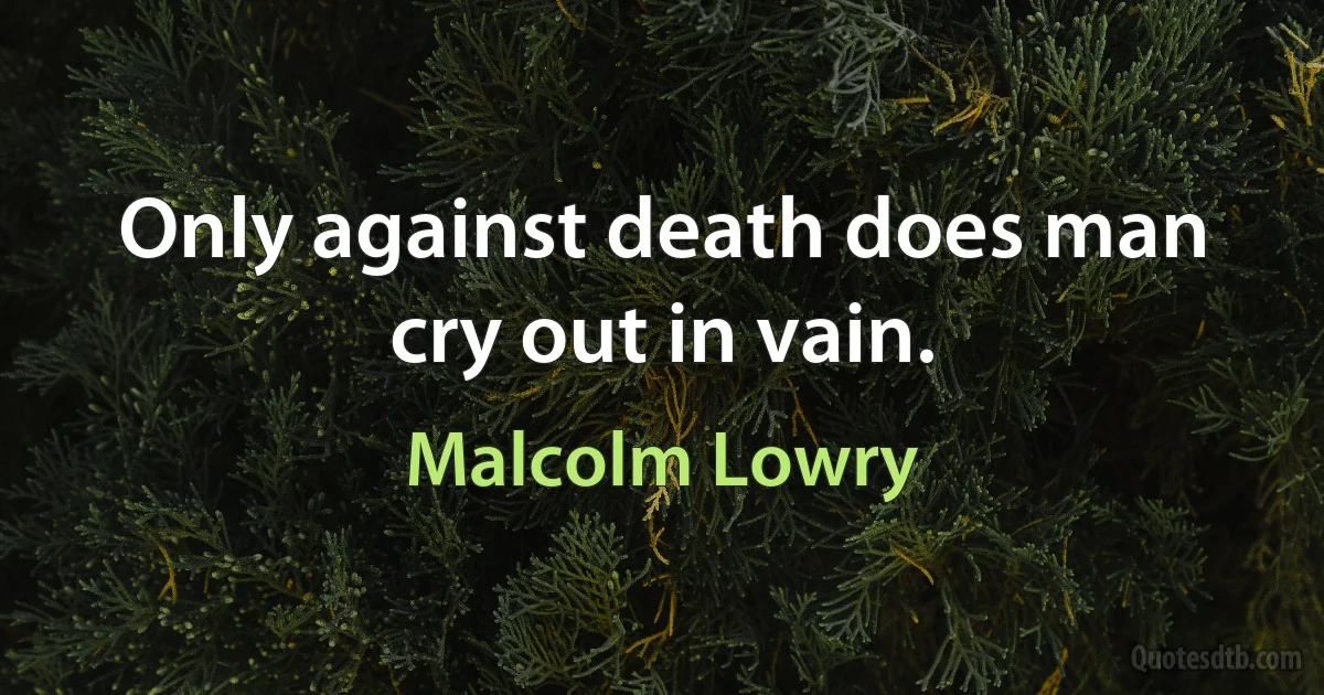 Only against death does man cry out in vain. (Malcolm Lowry)