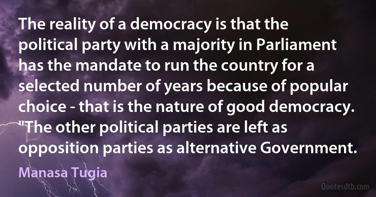 The reality of a democracy is that the political party with a majority in Parliament has the mandate to run the country for a selected number of years because of popular choice - that is the nature of good democracy. "The other political parties are left as opposition parties as alternative Government. (Manasa Tugia)