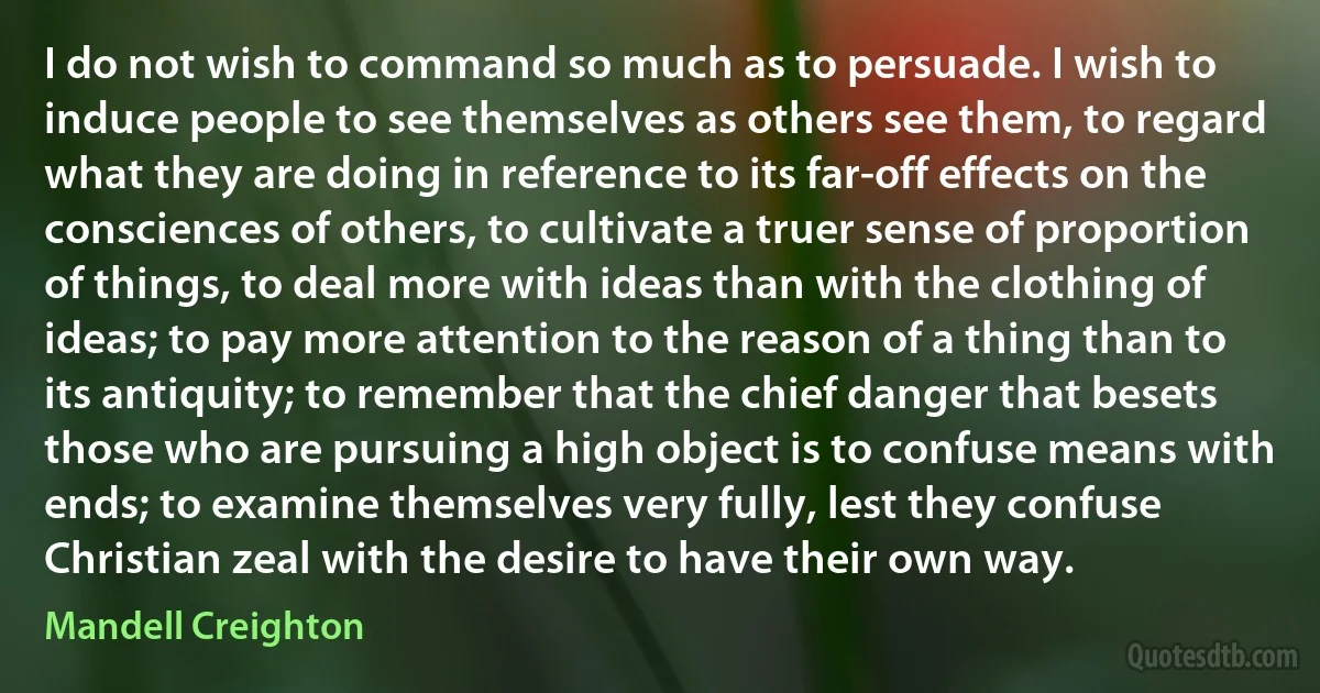 I do not wish to command so much as to persuade. I wish to induce people to see themselves as others see them, to regard what they are doing in reference to its far-off effects on the consciences of others, to cultivate a truer sense of proportion of things, to deal more with ideas than with the clothing of ideas; to pay more attention to the reason of a thing than to its antiquity; to remember that the chief danger that besets those who are pursuing a high object is to confuse means with ends; to examine themselves very fully, lest they confuse Christian zeal with the desire to have their own way. (Mandell Creighton)