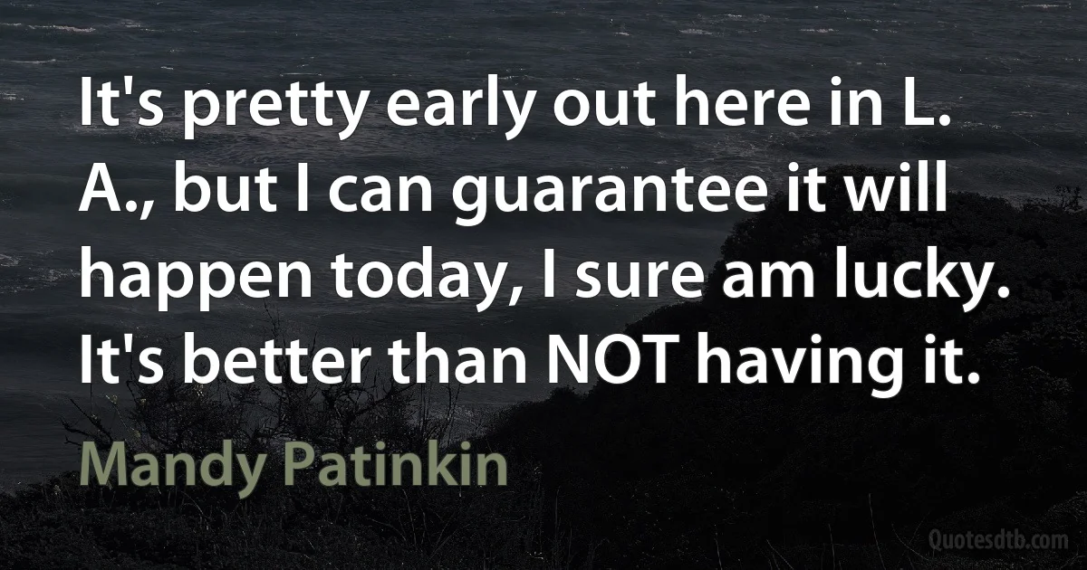 It's pretty early out here in L. A., but I can guarantee it will happen today, I sure am lucky. It's better than NOT having it. (Mandy Patinkin)