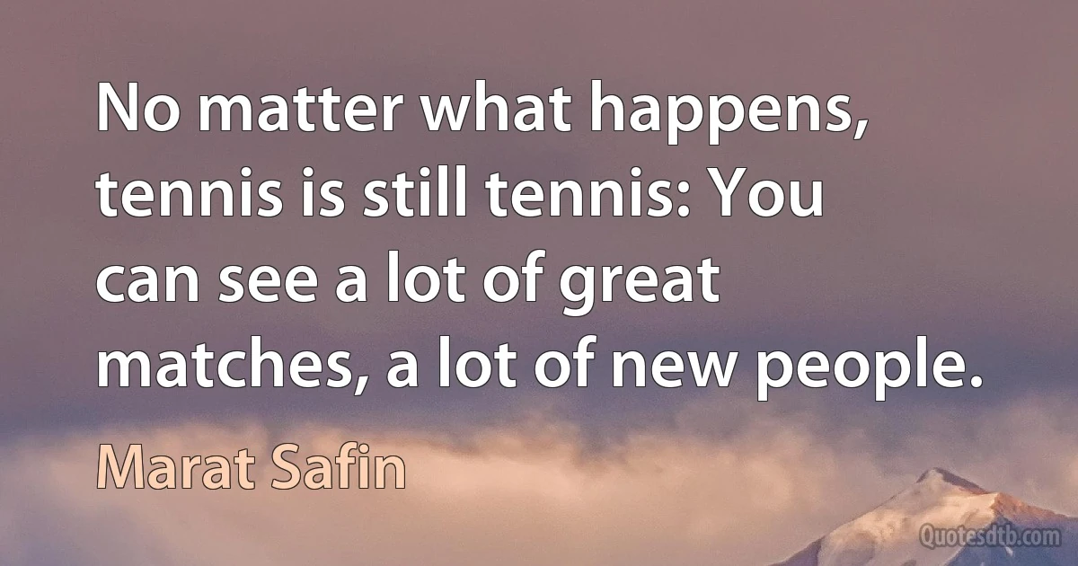 No matter what happens, tennis is still tennis: You can see a lot of great matches, a lot of new people. (Marat Safin)