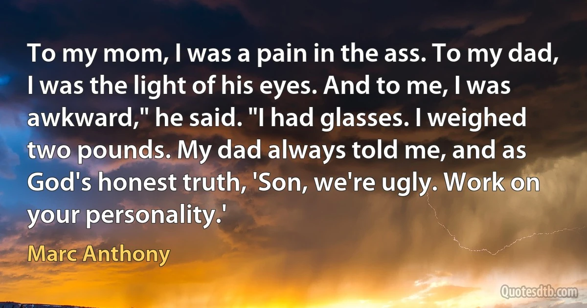 To my mom, I was a pain in the ass. To my dad, I was the light of his eyes. And to me, I was awkward," he said. "I had glasses. I weighed two pounds. My dad always told me, and as God's honest truth, 'Son, we're ugly. Work on your personality.' (Marc Anthony)