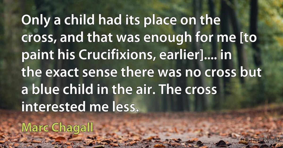 Only a child had its place on the cross, and that was enough for me [to paint his Crucifixions, earlier].... in the exact sense there was no cross but a blue child in the air. The cross interested me less. (Marc Chagall)