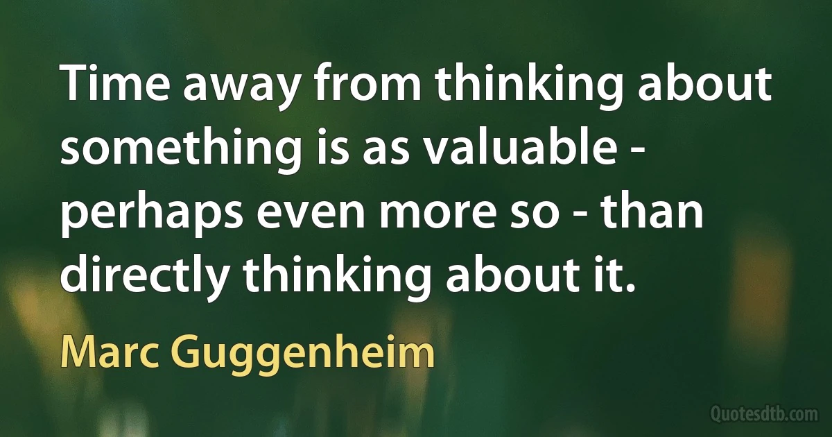 Time away from thinking about something is as valuable - perhaps even more so - than directly thinking about it. (Marc Guggenheim)