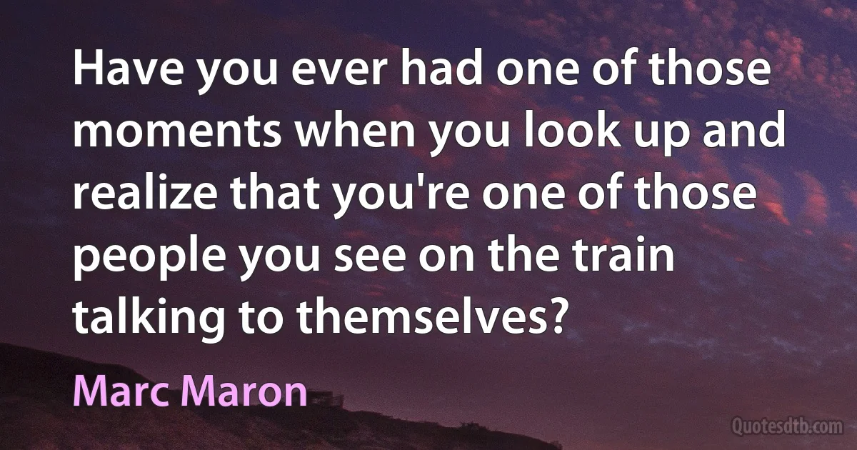 Have you ever had one of those moments when you look up and realize that you're one of those people you see on the train talking to themselves? (Marc Maron)