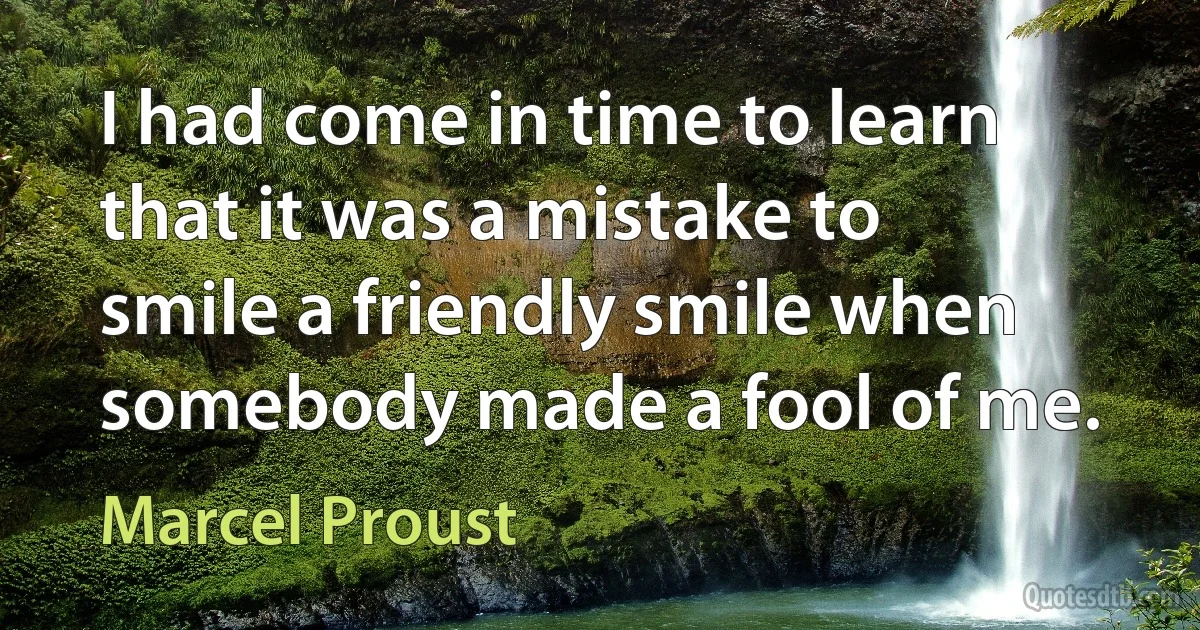 I had come in time to learn that it was a mistake to smile a friendly smile when somebody made a fool of me. (Marcel Proust)