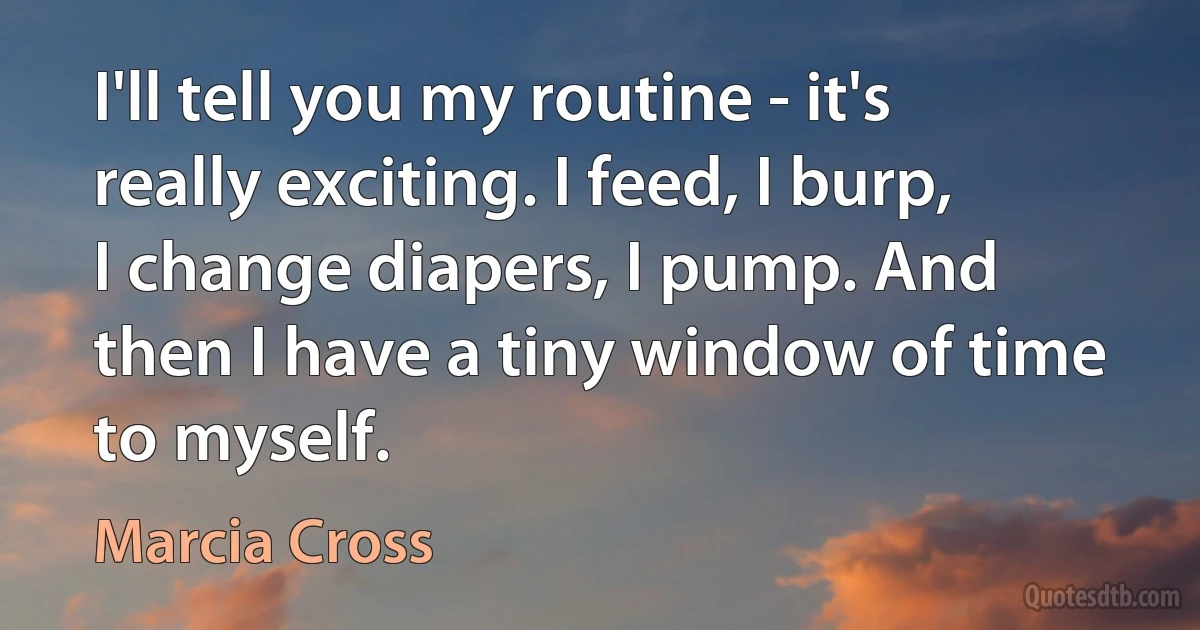 I'll tell you my routine - it's really exciting. I feed, I burp, I change diapers, I pump. And then I have a tiny window of time to myself. (Marcia Cross)