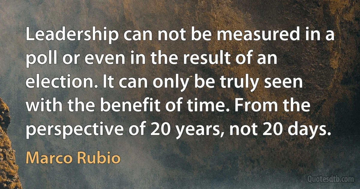 Leadership can not be measured in a poll or even in the result of an election. It can only be truly seen with the benefit of time. From the perspective of 20 years, not 20 days. (Marco Rubio)