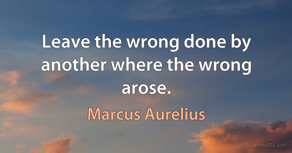 Leave the wrong done by another where the wrong arose. (Marcus Aurelius)