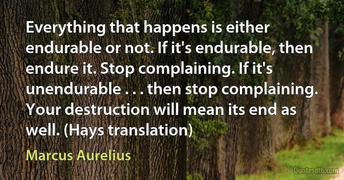 Everything that happens is either endurable or not. If it's endurable, then endure it. Stop complaining. If it's unendurable . . . then stop complaining. Your destruction will mean its end as well. (Hays translation) (Marcus Aurelius)