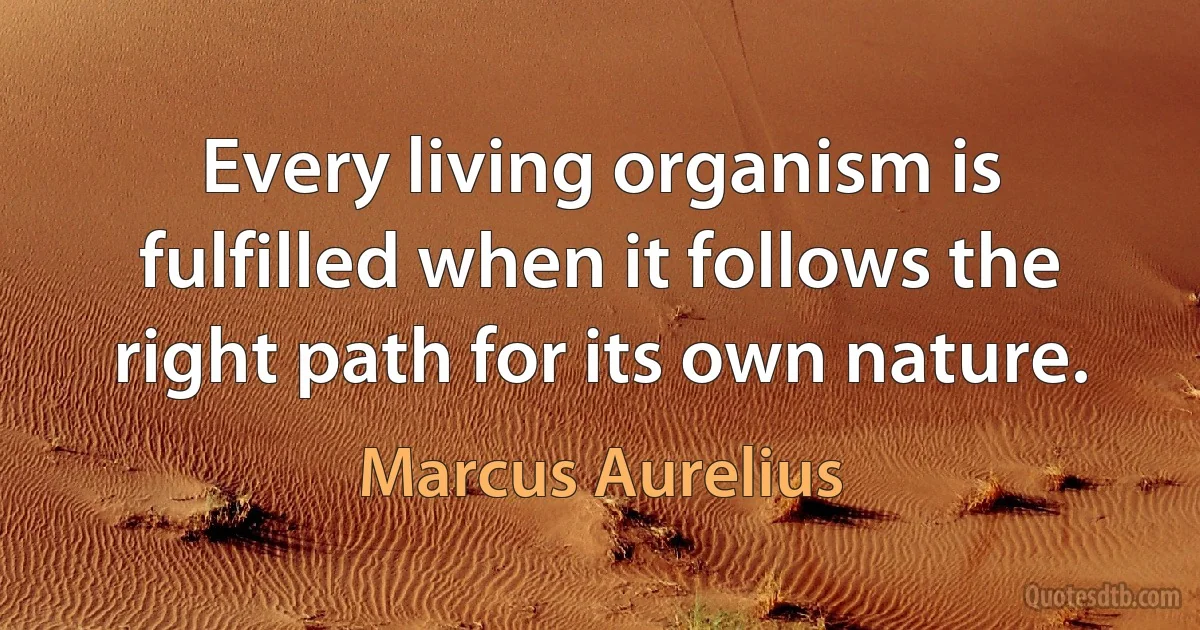 Every living organism is fulfilled when it follows the right path for its own nature. (Marcus Aurelius)