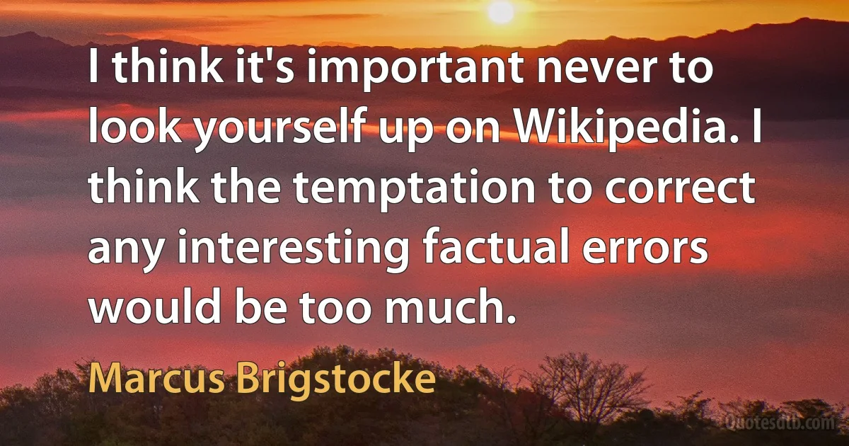 I think it's important never to look yourself up on Wikipedia. I think the temptation to correct any interesting factual errors would be too much. (Marcus Brigstocke)