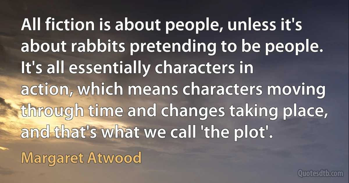 All fiction is about people, unless it's about rabbits pretending to be people. It's all essentially characters in action, which means characters moving through time and changes taking place, and that's what we call 'the plot'. (Margaret Atwood)