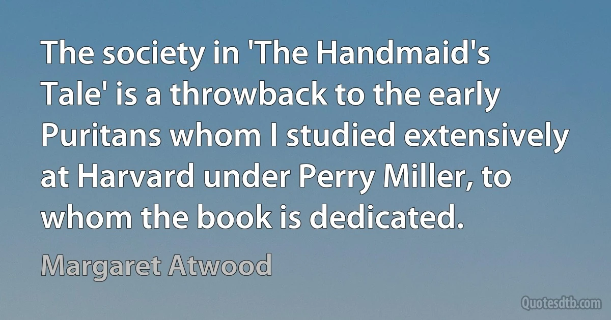 The society in 'The Handmaid's Tale' is a throwback to the early Puritans whom I studied extensively at Harvard under Perry Miller, to whom the book is dedicated. (Margaret Atwood)