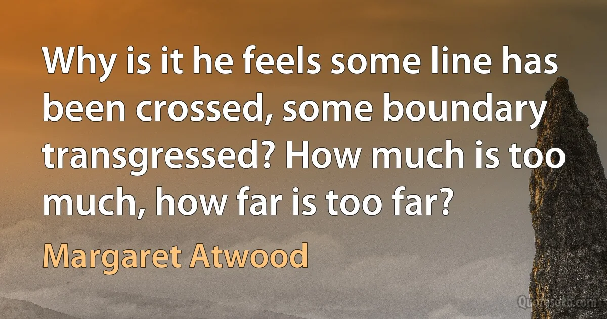 Why is it he feels some line has been crossed, some boundary transgressed? How much is too much, how far is too far? (Margaret Atwood)