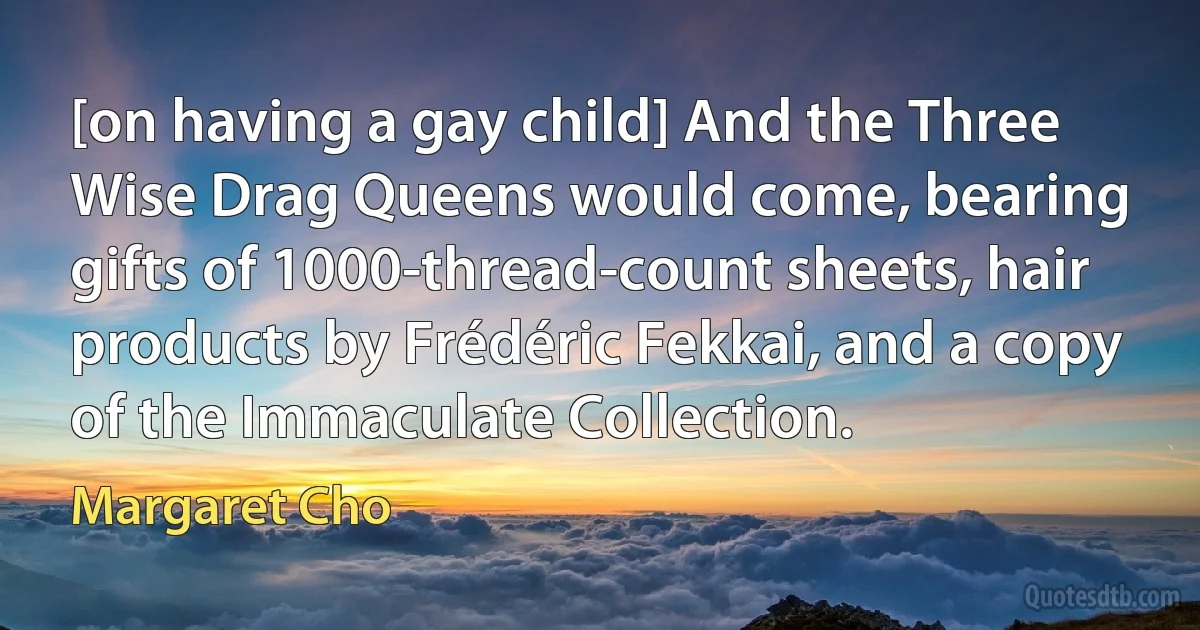 [on having a gay child] And the Three Wise Drag Queens would come, bearing gifts of 1000-thread-count sheets, hair products by Frédéric Fekkai, and a copy of the Immaculate Collection. (Margaret Cho)