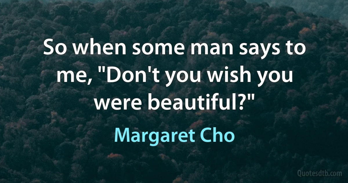 So when some man says to me, "Don't you wish you were beautiful?" (Margaret Cho)