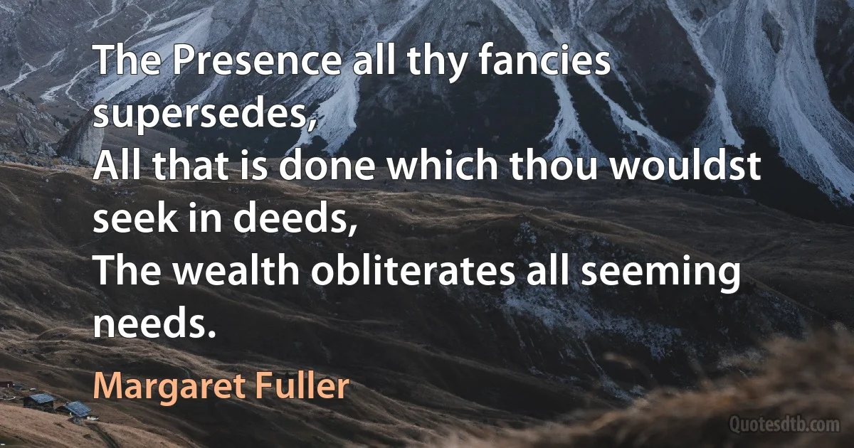 The Presence all thy fancies supersedes,
All that is done which thou wouldst seek in deeds,
The wealth obliterates all seeming needs. (Margaret Fuller)