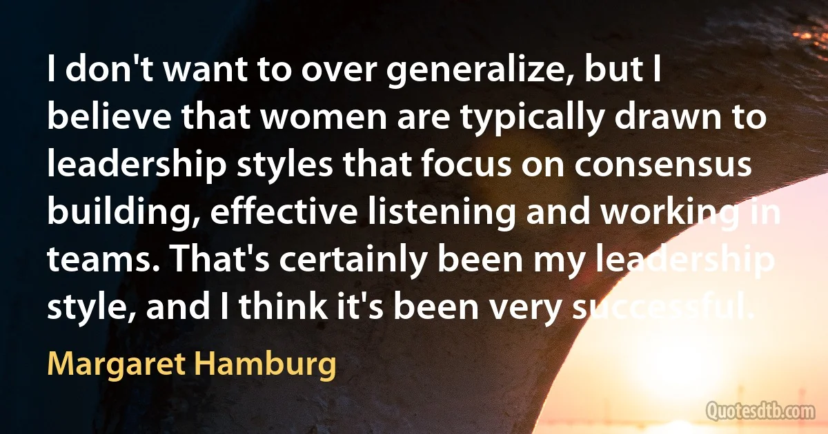 I don't want to over generalize, but I believe that women are typically drawn to leadership styles that focus on consensus building, effective listening and working in teams. That's certainly been my leadership style, and I think it's been very successful. (Margaret Hamburg)