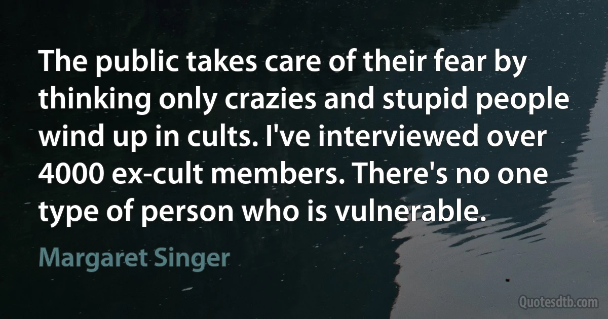 The public takes care of their fear by thinking only crazies and stupid people wind up in cults. I've interviewed over 4000 ex-cult members. There's no one type of person who is vulnerable. (Margaret Singer)