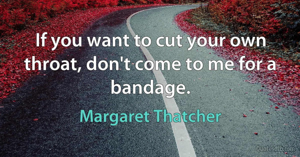 If you want to cut your own throat, don't come to me for a bandage. (Margaret Thatcher)