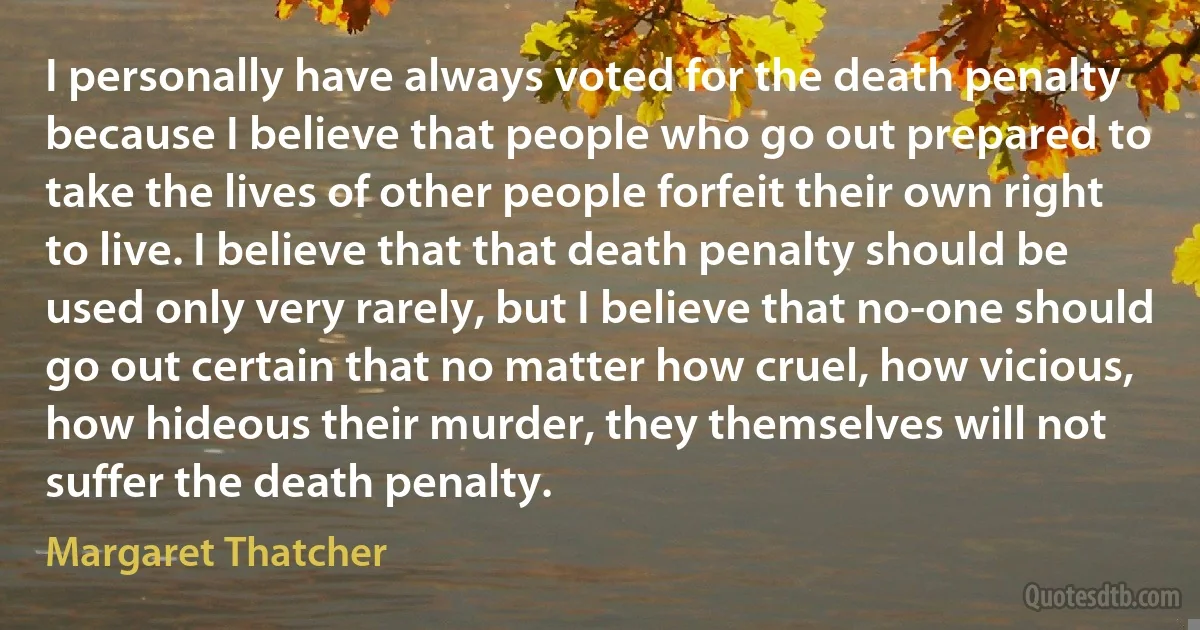 I personally have always voted for the death penalty because I believe that people who go out prepared to take the lives of other people forfeit their own right to live. I believe that that death penalty should be used only very rarely, but I believe that no-one should go out certain that no matter how cruel, how vicious, how hideous their murder, they themselves will not suffer the death penalty. (Margaret Thatcher)