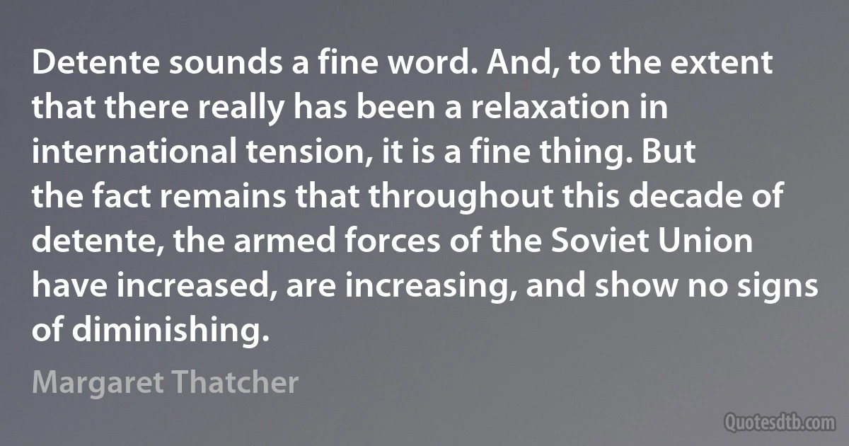 Detente sounds a fine word. And, to the extent that there really has been a relaxation in international tension, it is a fine thing. But the fact remains that throughout this decade of detente, the armed forces of the Soviet Union have increased, are increasing, and show no signs of diminishing. (Margaret Thatcher)