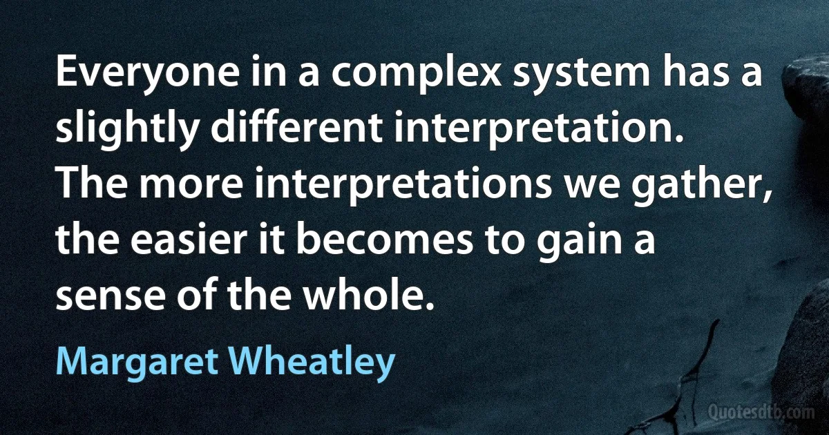 Everyone in a complex system has a slightly different interpretation. The more interpretations we gather, the easier it becomes to gain a sense of the whole. (Margaret Wheatley)