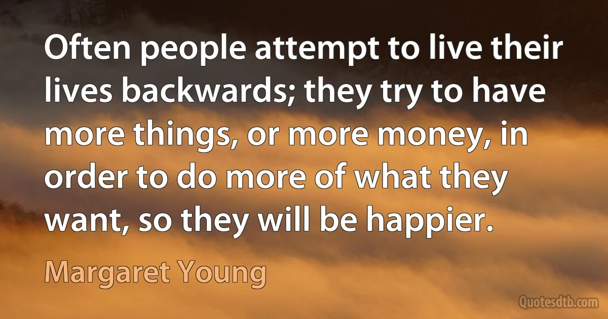 Often people attempt to live their lives backwards; they try to have more things, or more money, in order to do more of what they want, so they will be happier. (Margaret Young)