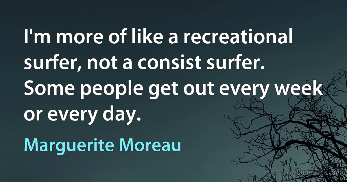 I'm more of like a recreational surfer, not a consist surfer. Some people get out every week or every day. (Marguerite Moreau)