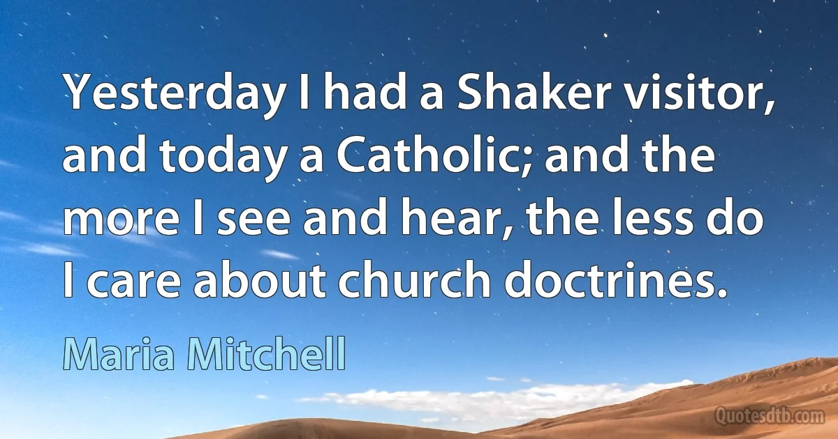 Yesterday I had a Shaker visitor, and today a Catholic; and the more I see and hear, the less do I care about church doctrines. (Maria Mitchell)