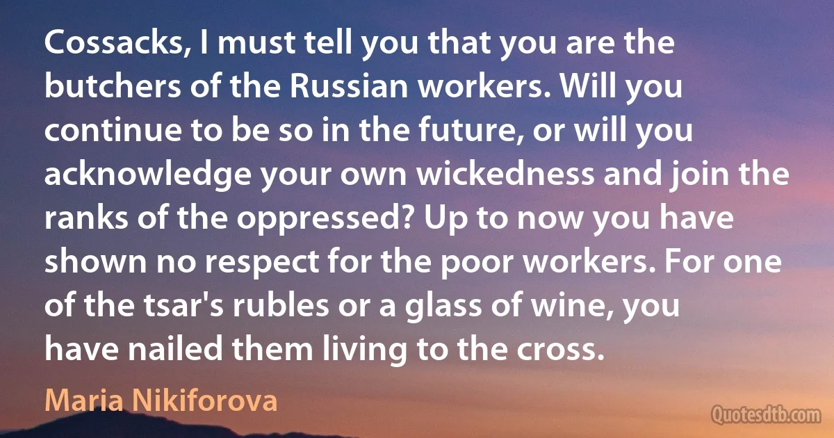 Cossacks, I must tell you that you are the butchers of the Russian workers. Will you continue to be so in the future, or will you acknowledge your own wickedness and join the ranks of the oppressed? Up to now you have shown no respect for the poor workers. For one of the tsar's rubles or a glass of wine, you have nailed them living to the cross. (Maria Nikiforova)