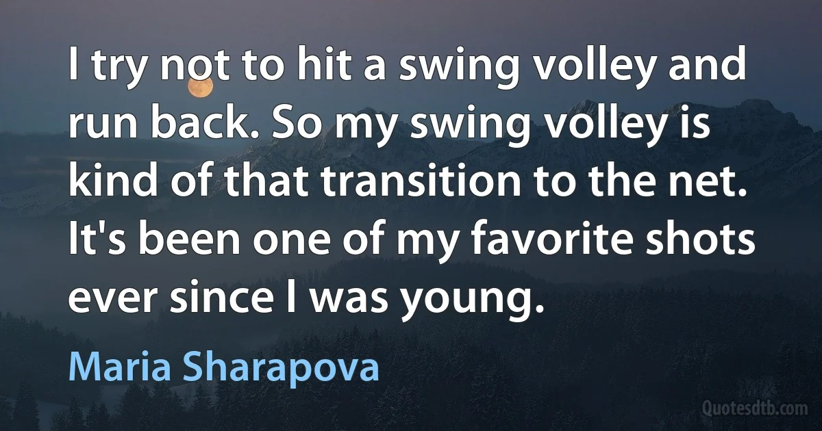 I try not to hit a swing volley and run back. So my swing volley is kind of that transition to the net. It's been one of my favorite shots ever since I was young. (Maria Sharapova)